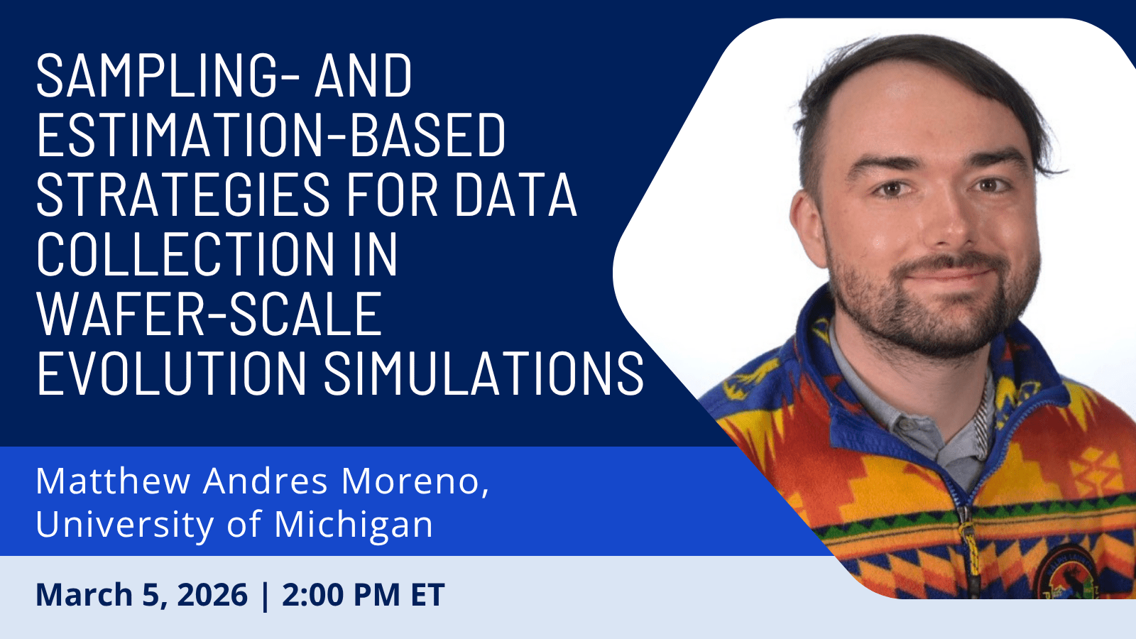 Graphic: Sampling- and Estimation-based Strategies for Data Collection in<br />
Wafer-Scale Evolution Simulations; Matthew Andres Moreno, University of Michigan; March 5, 2026 | 2:00 PM ET<br />
